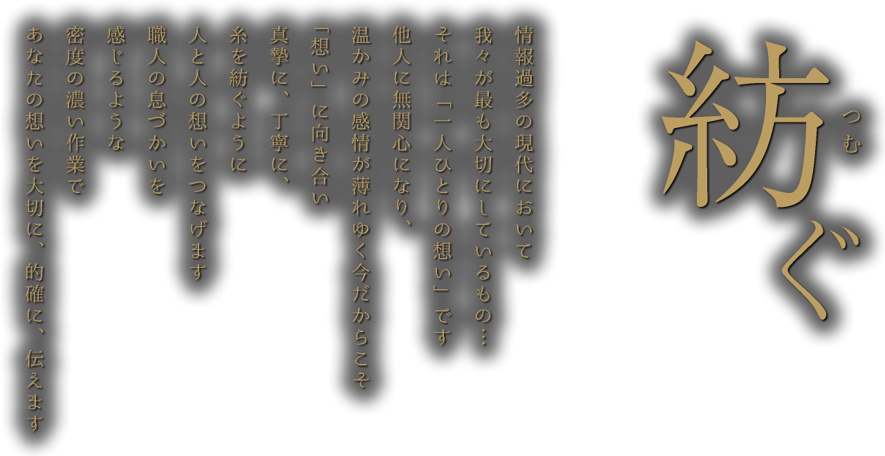 紡ぐ 情報過多の現代において我々が最も大切にしているもの…それは「一人ひとりの想い」です他人に無関心になり、温かみの感情が薄れゆく今だからこそ「想い」に向き合い真摯に、丁寧に、糸を紡ぐように人と人の想いをつなげます職人の息づかいを感じるような密度の濃い作業であなたの想いを大切に、的確に、伝えます